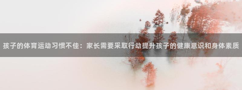 杏彩xc4登录：孩子的体育运动习惯不佳：家长需要采取行动提升孩子的健康意识和身体素质